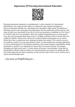 Importance Of Pursuing International Education
Pursuing international education is something that I ve been wanted to do. International
Scholarship is very expensive that makes it s a dream for many students including me.
However, Education shouldn t be a privileged, but it should be a right instead. Nevertheless, I
dedicated myself to take advantage of the opportunity that this scholarship will provide me. This
essay will give you more details of my life as well as my potentials to contribute to LAS. First of
all, I believe that one of my strengths is that I am a highly disciplined person as I push myself
every day to get up and get things done in time. I m highly confident of who I am and what I am
capable of. Indeed, I always have a desire for excellent academic performance in my current
school that I have to spend more time studying not harder, but smarter. This is the key secret to
my academic awards every year since primary school. I could contribute my learning experiences
as well as self discipline to LAS learning community. My second strength is responsibility. Being
responsible to myself is very important as It shows that I am a grown up man. For instance,
throughout my high school years, I ve been chosen to become a class president. I hope that my
responsibility will prove that I am able to live abroad and take care myself. Everybody has their
own unique talent and my talent is painting. Art has become a part of who I am as It allows me to
express myself through colors.
... Get more on HelpWriting.net ...
 