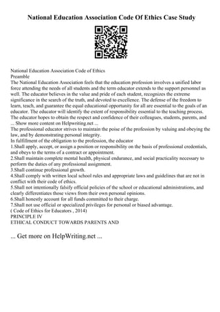 National Education Association Code Of Ethics Case Study
National Education Association Code of Ethics
Preamble
The National Education Association feels that the education profession involves a unified labor
force attending the needs of all students and the term educator extends to the support personnel as
well. The educator believes in the value and pride of each student, recognizes the extreme
significance in the search of the truth, and devoted to excellence. The defense of the freedom to
learn, teach, and guarantee the equal educational opportunity for all are essential to the goals of an
educator. The educator will identify the extent of responsibility essential to the teaching process.
The educator hopes to obtain the respect and confidence of their colleagues, students, parents, and
... Show more content on Helpwriting.net ...
The professional educator strives to maintain the poise of the profession by valuing and obeying the
law, and by demonstrating personal integrity.
In fulfillment of the obligation to the profession, the educator
1.Shall apply, accept, or assign a position or responsibility on the basis of professional credentials,
and obeys to the terms of a contract or appointment.
2.Shall maintain complete mental health, physical endurance, and social practicality necessary to
perform the duties of any professional assignment.
3.Shall continue professional growth.
4.Shall comply with written local school rules and appropriate laws and guidelines that are not in
conflict with their code of ethics.
5.Shall not intentionally falsify official policies of the school or educational administrations, and
clearly differentiates those views from their own personal opinions.
6.Shall honestly account for all funds committed to their charge.
7.Shall not use official or specialized privileges for personal or biased advantage.
( Code of Ethics for Educators , 2014)
PRINCIPLE IV
ETHICAL CONDUCT TOWARDS PARENTS AND
... Get more on HelpWriting.net ...
 