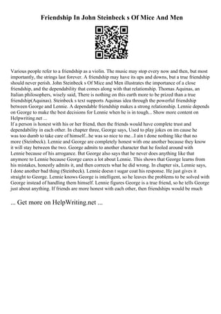 Friendship In John Steinbeck s Of Mice And Men
Various people refer to a friendship as a violin. The music may stop every now and then, but most
importantly, the strings last forever. A friendship may have its ups and downs, but a true friendship
should never perish. John Steinbeck s Of Mice and Men illustrates the importance of a close
friendship, and the dependability that comes along with that relationship. Thomas Aquinas, an
Italian philosophers, wisely said, There is nothing on this earth more to be prized than a true
friendship(Aquinas). Steinbeck s text supports Aquinas idea through the powerful friendship
between George and Lennie. A dependable friendship makes a strong relationship. Lennie depends
on George to make the best decisions for Lennie when he is in tough... Show more content on
Helpwriting.net ...
If a person is honest with his or her friend, then the friends would have complete trust and
dependability in each other. In chapter three, George says, Used to play jokes on im cause he
was too dumb to take care of himself...he was so nice to me...I ain t done nothing like that no
more (Steinbeck). Lennie and George are completely honest with one another because they know
it will stay between the two. George admits to another character that he fooled around with
Lennie because of his arrogance. But George also says that he never does anything like that
anymore to Lennie because George cares a lot about Lennie. This shows that George learns from
his mistakes, honestly admits it, and then corrects what he did wrong. In chapter six, Lennie says,
I done another bad thing (Steinbeck). Lennie doesn t sugar coat his response. He just gives it
straight to George. Lennie knows George is intelligent, so he leaves the problems to be solved with
George instead of handling them himself. Lennie figures George is a true friend, so he tells George
just about anything. If friends are more honest with each other, then friendships would be much
... Get more on HelpWriting.net ...
 