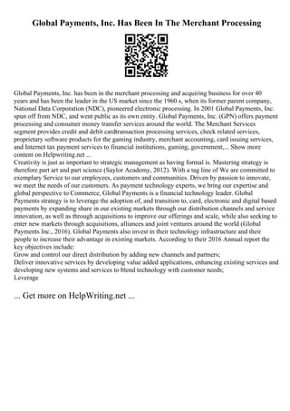 Global Payments, Inc. Has Been In The Merchant Processing
Global Payments, Inc. has been in the merchant processing and acquiring business for over 40
years and has been the leader in the US market since the 1960 s, when its former parent company,
National Data Corporation (NDC), pioneered electronic processing. In 2001 Global Payments, Inc.
spun off from NDC, and went public as its own entity. Global Payments, Inc. (GPN) offers payment
processing and consumer money transfer services around the world. The Merchant Services
segment provides credit and debit cardtransaction processing services, check related services,
proprietary software products for the gaming industry, merchant accounting, card issuing services,
and Internet tax payment services to financial institutions, gaming, government,... Show more
content on Helpwriting.net ...
Creativity is just as important to strategic management as having formal is. Mastering strategy is
therefore part art and part science (Saylor Academy, 2012). With a tag line of We are committed to
exemplary Service to our employees, customers and communities. Driven by passion to innovate,
we meet the needs of our customers. As payment technology experts, we bring our expertise and
global perspective to Commerce, Global Payments is a financial technology leader. Global
Payments strategy is to leverage the adoption of, and transition to, card, electronic and digital based
payments by expanding share in our existing markets through our distribution channels and service
innovation, as well as through acquisitions to improve our offerings and scale, while also seeking to
enter new markets through acquisitions, alliances and joint ventures around the world (Global
Payments Inc., 2016). Global Payments also invest in their technology infrastructure and their
people to increase their advantage in existing markets. According to their 2016 Annual report the
key objectives include:
Grow and control our direct distribution by adding new channels and partners;
Deliver innovative services by developing value added applications, enhancing existing services and
developing new systems and services to blend technology with customer needs;
Leverage
... Get more on HelpWriting.net ...
 