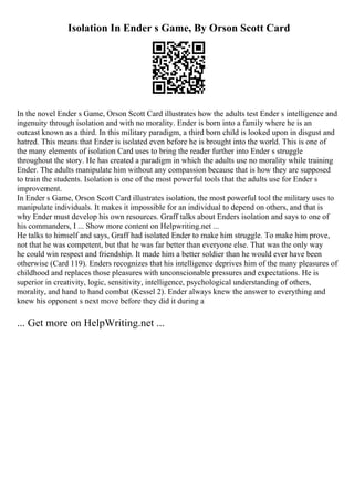 Isolation In Ender s Game, By Orson Scott Card
In the novel Ender s Game, Orson Scott Card illustrates how the adults test Ender s intelligence and
ingenuity through isolation and with no morality. Ender is born into a family where he is an
outcast known as a third. In this military paradigm, a third born child is looked upon in disgust and
hatred. This means that Ender is isolated even before he is brought into the world. This is one of
the many elements of isolation Card uses to bring the reader further into Ender s struggle
throughout the story. He has created a paradigm in which the adults use no morality while training
Ender. The adults manipulate him without any compassion because that is how they are supposed
to train the students. Isolation is one of the most powerful tools that the adults use for Ender s
improvement.
In Ender s Game, Orson Scott Card illustrates isolation, the most powerful tool the military uses to
manipulate individuals. It makes it impossible for an individual to depend on others, and that is
why Ender must develop his own resources. Graff talks about Enders isolation and says to one of
his commanders, I ... Show more content on Helpwriting.net ...
He talks to himself and says, Graff had isolated Ender to make him struggle. To make him prove,
not that he was competent, but that he was far better than everyone else. That was the only way
he could win respect and friendship. It made him a better soldier than he would ever have been
otherwise (Card 119). Enders recognizes that his intelligence deprives him of the many pleasures of
childhood and replaces those pleasures with unconscionable pressures and expectations. He is
superior in creativity, logic, sensitivity, intelligence, psychological understanding of others,
morality, and hand to hand combat (Kessel 2). Ender always knew the answer to everything and
knew his opponent s next move before they did it during a
... Get more on HelpWriting.net ...
 