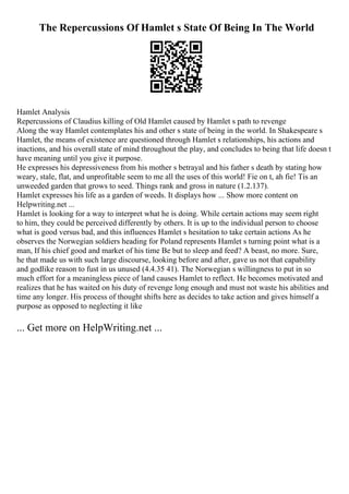 The Repercussions Of Hamlet s State Of Being In The World
Hamlet Analysis
Repercussions of Claudius killing of Old Hamlet caused by Hamlet s path to revenge
Along the way Hamlet contemplates his and other s state of being in the world. In Shakespeare s
Hamlet, the means of existence are questioned through Hamlet s relationships, his actions and
inactions, and his overall state of mind throughout the play, and concludes to being that life doesn t
have meaning until you give it purpose.
He expresses his depressiveness from his mother s betrayal and his father s death by stating how
weary, stale, flat, and unprofitable seem to me all the uses of this world! Fie on t, ah fie! Tis an
unweeded garden that grows to seed. Things rank and gross in nature (1.2.137).
Hamlet expresses his life as a garden of weeds. It displays how ... Show more content on
Helpwriting.net ...
Hamlet is looking for a way to interpret what he is doing. While certain actions may seem right
to him, they could be perceived differently by others. It is up to the individual person to choose
what is good versus bad, and this influences Hamlet s hesitation to take certain actions As he
observes the Norwegian soldiers heading for Poland represents Hamlet s turning point what is a
man, If his chief good and market of his time Be but to sleep and feed? A beast, no more. Sure,
he that made us with such large discourse, looking before and after, gave us not that capability
and godlike reason to fust in us unused (4.4.35 41). The Norwegian s willingness to put in so
much effort for a meaningless piece of land causes Hamlet to reflect. He becomes motivated and
realizes that he has waited on his duty of revenge long enough and must not waste his abilities and
time any longer. His process of thought shifts here as decides to take action and gives himself a
purpose as opposed to neglecting it like
... Get more on HelpWriting.net ...
 
