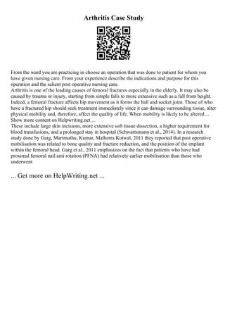 Arthritis Case Study
From the ward you are practicing in choose an operation that was done to patient for whom you
have given nursing care. From your experience describe the indications and purpose for this
operation and the salient post operative nursing care.
Arthritis is one of the leading causes of femoral fractures especially in the elderly. It may also be
caused by trauma or injury, starting from simple falls to more extensive such as a fall from height.
Indeed, a femoral fracture affects hip movement as it forms the ball and socket joint. Those of who
have a fractured hip should seek treatment immediately since it can damage surrounding tissue, alter
physical mobility and, therefore, affect the quality of life. When mobility is likely to be altered ...
Show more content on Helpwriting.net ...
These include large skin incisions, more extensive soft tissue dissection, a higher requirement for
blood transfusions, and a prolonged stay in hospital (Schwartsmann et al., 2014). In a research
study done by Garg, Marimuthu, Kumar, Malhotra Kotwal, 2011 they reported that post operative
mobilisation was related to bone quality and fracture reduction, and the position of the implant
within the femoral head. Garg et al., 2011 emphasizes on the fact that patients who have had
proximal femoral nail anti rotation (PFNA) had relatively earlier mobilisation than those who
underwent
... Get more on HelpWriting.net ...
 