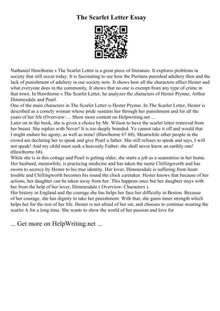 The Scarlet Letter Essay
Nathaniel Hawthorne s The Scarlet Letter is a great piece of literature. It explores problems in
society that still occur today. It is fascinating to see how the Puritans punished adultery then and the
lack of punishment of adultery in our society now. It shows how all the characters affect Hester and
what everyone does in the community. It shows that no one is exempt from any type of crime in
that town. In Hawthorne s The Scarlet Letter, he analyzes the characters of Hester Prynne, Arthur
Dimmesdale and Pearl.
One of the main characters in The Scarlet Letter is Hester Prynne. In The Scarlet Letter, Hester is
described as a comely woman whose pride sustains her through her punishment and for all the
years of her life (Overview: ... Show more content on Helpwriting.net ...
Later on in the book, she is given a choice by Mr. Wilson to have the scarlet letter removed from
her breast. She replies with Never! It is too deeply branded. Ye cannot take it off and would that
I might endure his agony, as well as mine! (Hawthorne 67 68). Meanwhile other people in the
crowd are declaring her to speak and give Pearl a father. She still refuses to speak and says, I will
not speak! And my child must seek a heavenly Father; she shall never know an earthly one!
(Hawthorne 68).
While she is in this cottage and Pearl is getting older, she starts a job as a seamstress in her home.
Her husband, meanwhile, is practicing medicine and has taken the name Chillingworth and has
sworn to secrecy by Hester to his true identity. Her lover, Dimmesdale is suffering from heart
trouble and Chillingworth becomes his round the clock caretaker. Hester knows that because of her
actions, her daughter can be taken away from her. This happens once but her daughter stays with
her from the help of her lover, Dimmesdale ( Overview: Characters ).
Her history in England and the courage she has helps her face her difficulty in Boston. Because
of her courage, she has dignity to take her punishment. With that, she gains inner strength which
helps her for the rest of her life. Hester is not afraid of her sin, and chooses to continue wearing the
scarlet A for a long time. She wants to show the world of her passion and love for
... Get more on HelpWriting.net ...
 