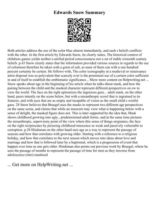 Edwards Snow Summary
Both articles address the use of the color blue almost immediately, and each s beliefs conflicts
with the other. In the first article by Edwards Snow, he clearly states, The historical context of
childrens games yields neither a unified period consciousness nor a set of stable sixteenth century
beliefs .p.43 Snow clearly states that the information provided various sources in regards to the use
of colormust therefore be taken with a grain of salt, as none of them can with a one hundred
percent certainty be certain. He follows with, The color iconography at a medieval or renaissance
artist disposal was so polyvalent that scarcely ever is the prominent use of a certain color sufficient
in and of itself to establish the emblematic significance... Show more content on Helpwriting.net ...
Snow speaks about age in the beginning of his article when he talks about mask, and how the
pairing between the child and the masked character represent different perspectives on ow to
view the world. The face on the right epitomizes the ingenious gaze... adult mask, on the other
hand, peers intently on the scene below, but with a misanthropic scowl that is ingrained in its
features, and with eyes that are as empty and incapable of vision as the small child s wistful
gaze. 28 Snow believes that Bruegel uses the masks to represent two different age perspectives
on the same scene, and claims that while an innocent may view what is happening below with a
sense of delight, the masked figure does not. This is later supported by the idea that, Mask
shows childhood growing into ugly., predetermined adult forms. and at the same time pictures
the misanthropic, supervisory point of the view where this sense of things originates; the face
on the right reciprocates by picturing childhood innocence as weak and passively vulnerable to
corruption. p.28 Hindsman on the other hand sees age as a way to represent the passage of
seasons and how that correlates with growing older. Starting with a reference to a religious
holiday, and how that correlates to the next season which moves into ideas about love and
marriage and how that is followed later by a baptismal, which is a progression of event that
happen over time as one gets older. Hindsman also points out previous work by Bruegel, where he
uses the passage of months to represent the passage of time for men as they traverse from
adolescence (into) manhood
... Get more on HelpWriting.net ...
 