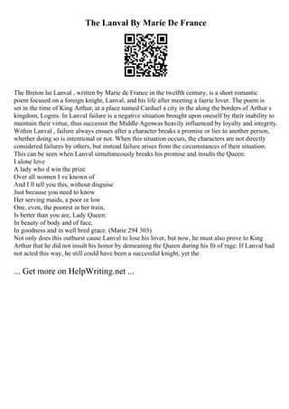 The Lanval By Marie De France
The Breton lai Lanval , written by Marie de France in the twelfth century, is a short romantic
poem focused on a foreign knight, Lanval, and his life after meeting a faerie lover. The poem is
set in the time of King Arthur, at a place named Carduel a city in the along the borders of Arthur s
kingdom, Logres. In Lanval failure is a negative situation brought upon oneself by their inability to
maintain their virtue, thus successin the Middle Ageswas heavily influenced by loyalty and integrity.
Within Lanval , failure always ensues after a character breaks a promise or lies to another person,
whether doing so is intentional or not. When this situation occurs, the characters are not directly
considered failures by others, but instead failure arises from the circumstances of their situation.
This can be seen when Lanval simultaneously breaks his promise and insults the Queen:
I alone love
A lady who d win the prize
Over all women I ve known of
And I ll tell you this, without disguise
Just because you need to know
Her serving maids, a poor or low
One, even, the poorest in her train,
Is better than you are, Lady Queen:
In beauty of body and of face,
In goodness and in well bred grace. (Marie 294 303)
Not only does this outburst cause Lanval to lose his lover, but now, he must also prove to King
Arthur that he did not insult his honor by demeaning the Queen during his fit of rage. If Lanval had
not acted this way, he still could have been a successful knight, yet the
... Get more on HelpWriting.net ...
 