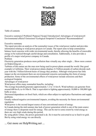 Windmill
Table of contents
Executive summary2 Problem2 Purpose2 Scope2 Introduction3 Advantages of wind power4
Environmental effects5 Emissions5 Ecological footprint5 Conclusion7 Recommendation7
Executive summary
The report provides an analysis of the nonmarket issues of the wind power market and provides
information relating to wind power projects in Canada. The report aims to help communities
balance local concerns with wider environmental needs, thereby allowing the benefits of renewable
energy to be realized through careful design and consultation. Additionally, it also provides a
profile of a major wind power company in Canada.
Problem
Electricity generation produces more pollution than virtually any other single ... Show more content
on Helpwriting.net ...
Turbines of this nature are the ones now being used in power plants around the world. One good
example is California. Their wind power plants displace 4.5 billion pounds of carbon dioxide each
year with the 3 billion kilowatt hours of energy they produce. Although wind power has little
impact on the environment there are environmental concerns surrounding this form of energy
production. Some of the environmental effects of wind power include emissions and their
ecological footprint.
Advantages of wind power
Wind power offers many nonmarket benefits, including:
The average household generates approximately 1.2 to 1.6 kw/h. Wind turbines can generate from
around 600 kw/h, to 4.4 Mw/h. That is equivalent to lighting approximately 10,000 to 100,000 light
bulbs at once.
Decreased dependence on fossil fuels, which are often subject to rapid price fluctuations and supply
problems.
Greatly reduced negative environmental impacts, avoiding the necessity for future environmental
regulation.
Wind power is the second largest source of non conventional source of energy.
In Canada during the mid summer due lack of power generation which is one of the main source
of energy there is desperate need for energy. This can be met to some extent by wind energy as
there are very high winds during this period.
By using photo voltaic, the power generated is dc .So it must be converted to ac to feed it to grid.
But by using wind energy we can directly
... Get more on HelpWriting.net ...
 