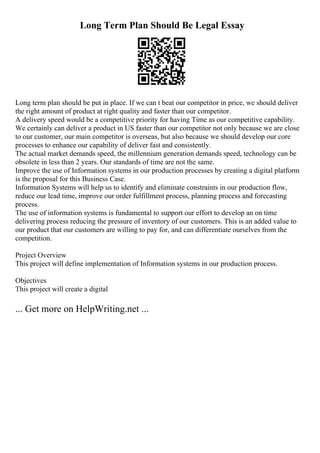 Long Term Plan Should Be Legal Essay
Long term plan should be put in place. If we can t beat our competitor in price, we should deliver
the right amount of product at right quality and faster than our competitor.
A delivery speed would be a competitive priority for having Time as our competitive capability.
We certainly can deliver a product in US faster than our competitor not only because we are close
to our customer, our main competitor is overseas, but also because we should develop our core
processes to enhance our capability of deliver fast and consistently.
The actual market demands speed, the millennium generation demands speed, technology can be
obsolete in less than 2 years. Our standards of time are not the same.
Improve the use of Information systems in our production processes by creating a digital platform
is the proposal for this Business Case.
Information Systems will help us to identify and eliminate constraints in our production flow,
reduce our lead time, improve our order fulfillment process, planning process and forecasting
process.
The use of information systems is fundamental to support our effort to develop an on time
delivering process reducing the pressure of inventory of our customers. This is an added value to
our product that our customers are willing to pay for, and can differentiate ourselves from the
competition.
Project Overview
This project will define implementation of Information systems in our production process.
Objectives
This project will create a digital
... Get more on HelpWriting.net ...
 