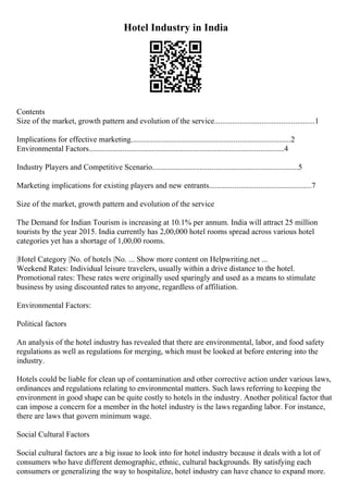Hotel Industry in India
Contents
Size of the market, growth pattern and evolution of the service...................................................1
Implications for effective marketing.................................................................................2
Environmental Factors...................................................................................................4
Industry Players and Competitive Scenario..........................................................................5
Marketing implications for existing players and new entrants....................................................7
Size of the market, growth pattern and evolution of the service
The Demand for Indian Tourism is increasing at 10.1% per annum. India will attract 25 million
tourists by the year 2015. India currently has 2,00,000 hotel rooms spread across various hotel
categories yet has a shortage of 1,00,00 rooms.
|Hotel Category |No. of hotels |No. ... Show more content on Helpwriting.net ...
Weekend Rates: Individual leisure travelers, usually within a drive distance to the hotel.
Promotional rates: These rates were originally used sparingly and used as a means to stimulate
business by using discounted rates to anyone, regardless of affiliation.
Environmental Factors:
Political factors
An analysis of the hotel industry has revealed that there are environmental, labor, and food safety
regulations as well as regulations for merging, which must be looked at before entering into the
industry.
Hotels could be liable for clean up of contamination and other corrective action under various laws,
ordinances and regulations relating to environmental matters. Such laws referring to keeping the
environment in good shape can be quite costly to hotels in the industry. Another political factor that
can impose a concern for a member in the hotel industry is the laws regarding labor. For instance,
there are laws that govern minimum wage.
Social Cultural Factors
Social cultural factors are a big issue to look into for hotel industry because it deals with a lot of
consumers who have different demographic, ethnic, cultural backgrounds. By satisfying each
consumers or generalizing the way to hospitalize, hotel industry can have chance to expand more.
 