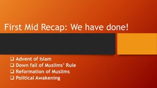 First Mid Recap: We have done!
 Advent of Islam
 Down fall of Muslims’ Rule
 Reformation of Muslims
 Political Awakening
 