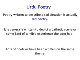 Urdu Poetry
Poetry written to describe a sad situation is actually
sad poetry.
It is generally written to depict a pathetic scene or
some kind of terrible experience the poet had.
Lots of poetries have been written on the same
theme.
 
