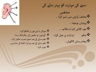 ‫کی‬‫بنانے‬‫بہتر‬‫کو‬‫مہارت‬‫کی‬‫سنےن‬
‫مشقیں‬

‫۔‬‫نا‬‫ر‬‫ک‬ ‫تمیز‬ ‫میں‬‫ں‬‫و‬‫واز‬‫ا‬‫مختلف‬

‫۔‬‫بوجھنا‬‫پہیلیاں‬

‫۔‬‫مکالمہ‬‫یا‬ ‫نا‬‫ر‬‫ک‬‫کالمی‬‫خود‬

‫حکم‬
/
‫نا۔‬‫ر‬‫ک‬‫عمل‬ ‫پر‬ ‫ہدایات‬

‫کاکھیل۔‬‫رسانی‬‫پیغام‬

‫نا۔‬‫ر‬‫ک‬‫فتگو‬‫گ‬‫پر‬ ‫فون‬‫ٹیلی‬‫یا‬‫موبائل‬

‫سننا۔‬‫ریکارڈنگ‬ ‫کی‬ ‫نظموں‬‫ر‬‫او‬‫کہانیوں‬

‫نا۔‬‫ر‬‫ک‬ ‫مکمل‬‫مصرعہ‬‫ا‬‫ر‬‫ادھو‬‫بعد‬‫کے‬ ‫سنانے‬‫نظم‬

‫نشاندہی‬ ‫کی‬‫الفاظ‬‫واز‬‫ا‬‫ہم‬‫بعد‬‫کے‬ ‫سنانے‬‫نظم‬
‫۔‬

‫نا۔‬‫ر‬‫ک‬‫تجزیہ‬
 