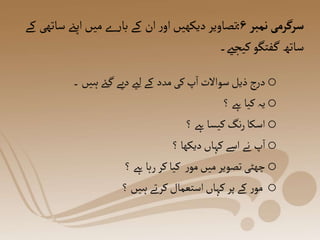 o
‫۔‬‫ہیں‬‫ےئ‬‫گ‬‫دیے‬‫لےی‬‫کے‬ ‫مدد‬‫کی‬‫پ‬‫ا‬ ‫سواالت‬‫ذیل‬‫ج‬‫ر‬‫د‬
o
‫؟‬‫ےہ‬‫کیا‬‫یہ‬
o
‫؟‬‫ےہ‬‫کیسا‬‫نگ‬‫ر‬‫اسکا‬
o
‫؟‬‫دیکھا‬‫کہاں‬‫اسے‬‫نے‬ ‫پ‬‫ا‬
o
‫؟‬‫ےہ‬‫رہا‬‫کر‬‫کیا‬ ‫ر‬‫مو‬‫میں‬‫تصویر‬‫چھٹی‬
o
‫؟‬‫ہیں‬‫کرتے‬‫استعمال‬‫کہاں‬‫پر‬‫کے‬ ‫ر‬‫مو‬
‫نمبر‬ ‫سرگرمی‬
۶
:
‫ک‬ ‫ساتھی‬ ‫اپےن‬‫میں‬‫ے‬‫ر‬‫با‬ ‫کے‬ ‫ان‬‫ر‬‫او‬‫دیکھیں‬ ‫تصاویر‬
‫ے‬
‫کیجےی۔‬‫فتگو‬‫گ‬‫ساتھ‬
 