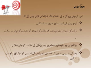 ‫مقاصد‬
‫کہ‬ ‫گے‬ ‫ہوں‬‫قابل‬ ‫شرکاءاس‬‫تک‬‫اختتام‬‫کے‬ ‫م‬ ‫ا‬‫ر‬‫گ‬‫و‬‫پر‬‫بیتی‬‫تر‬ ‫اس‬
:

‫۔‬ ‫سکیں‬‫بتا‬ ‫رت‬‫و‬‫ضر‬ ‫ر‬‫او‬‫اہمیت‬‫کی‬‫زبان‬ ‫ردو‬ُ‫ا‬

‫ب‬‫کو‬‫تدریس‬‫کر‬‫سمجھ‬‫کو‬‫تعلق‬‫کے‬ ‫توں‬‫ر‬‫مہا‬‫چاربنیادی‬‫کی‬‫زبان‬
‫سکیں‬‫بنا‬‫ہتر‬
‫۔‬

‫جان‬‫کو‬ ‫مقاصد‬‫کے‬ ‫پڑھانے‬ ‫ردو‬ُ‫ا‬‫پر‬ ‫سطح‬ ‫ی‬‫ایلیمنٹر‬‫ر‬‫او‬‫ی‬ ‫ئمر‬ ‫ا‬‫ر‬‫پ‬
‫۔‬ ‫سکیں‬

‫ا‬
ُ
‫موث‬‫کو‬‫تدریس‬‫کی‬ ‫ادب‬ ‫ردو‬ُ‫ا‬‫سے‬ ‫مدد‬‫کی‬ ‫تدابیر‬‫تدریسی‬‫کی‬ ‫ردو‬
‫دلچسپ‬‫ر‬‫او‬‫ر‬
‫سکیں۔‬‫بنا‬
 