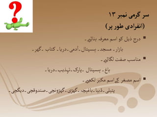 ‫نمبر‬‫گرمی‬‫سر‬
۱۳
(
‫پر‬‫ر‬‫طو‬ ‫ادی‬‫ر‬‫انف‬
)

‫بنائےی۔‬‫معرفہ‬‫اسم‬ ‫کو‬‫ذیل‬‫ج‬‫ر‬‫د‬
‫۔گھر۔‬‫تاب‬‫ک‬‫دمی۔دریا۔‬‫ہسپتال۔ا‬‫مسجد۔‬‫ار۔‬‫ز‬‫با‬

‫لگائےی۔‬‫صفت‬‫مناسب‬
‫۔پارک۔تہذیب۔دریا۔‬‫ہسپتال‬‫باغ۔‬

‫لکھےی۔‬‫مکبر‬‫کےاسم‬ ‫مصغر‬‫اسم‬
‫نچی۔صندوقچی۔دیگچی۔‬‫و‬‫۔گھڑ‬‫ی‬‫پتیلی۔ڈبیا۔باغیچہ۔گھڑ‬
 