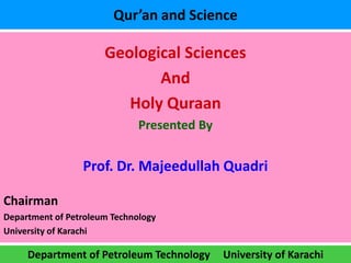 Qur’an and Science

                      Geological Sciences
                             And
                         Holy Quraan
                              Presented By


                 Prof. Dr. Majeedullah Quadri

Chairman
Department of Petroleum Technology
University of Karachi

     Department of Petroleum Technology      University of Karachi
 