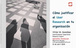 victormgonzalez.me
Cómo justificar
el User
Research en tu
organización
12 de abril 2018
Víctor M. González 
User/Customer Experience
Research Expert

Sperientia: Studio+Lab

@sperientia @vmgyg 

victor.gonzalez@sperientia.com

creadoporVíctorM.González-victor.gonzalez@acm.org-licenciaCreativeCommonsAttribution-NonCommercial
 