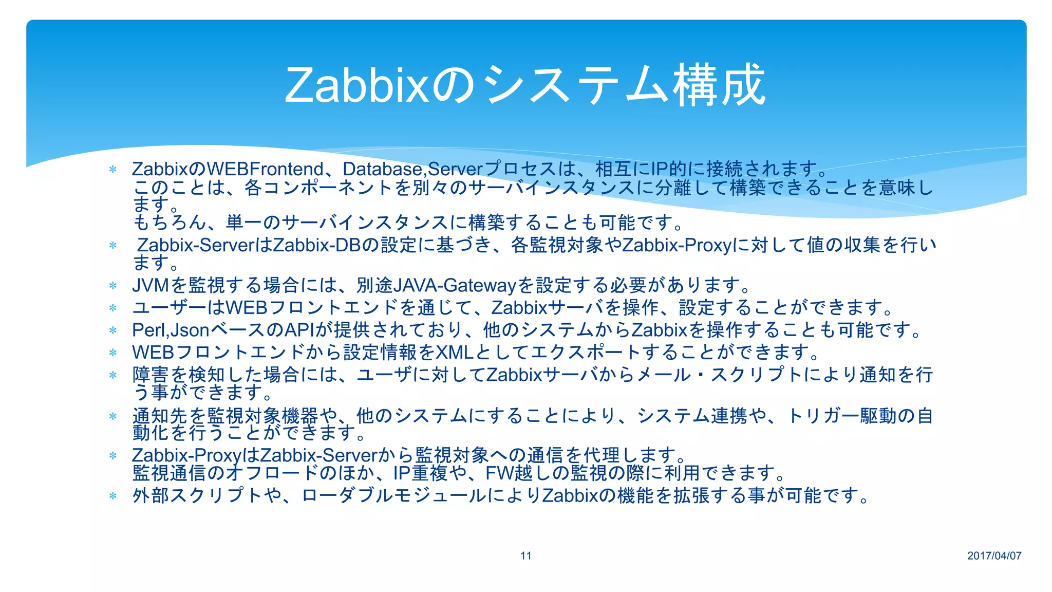  ZabbixのWEBFrontend、Database,Serverプロセスは、相互にIP的に接続されます。
このことは、各コンポーネントを別々のサーバインスタンスに分離して構築できることを意味し
ます。
もちろん、単一のサーバインスタンスに構築することも可能です。
 Zabbix-ServerはZabbix-DBの設定に基づき、各監視対象やZabbix-Proxyに対して値の収集を行い
ます。
 JVMを監視する場合には、別途JAVA-Gatewayを設定する必要があります。
 ユーザーはWEBフロントエンドを通じて、Zabbixサーバを操作、設定することができます。
 Perl,JsonベースのAPIが提供されており、他のシステムからZabbixを操作することも可能です。
 WEBフロントエンドから設定情報をXMLとしてエクスポートすることができます。
 障害を検知した場合には、ユーザに対してZabbixサーバからメール・スクリプトにより通知を行
う事ができます。
 通知先を監視対象機器や、他のシステムにすることにより、システム連携や、トリガー駆動の自
動化を行うことができます。
 Zabbix-ProxyはZabbix-Serverから監視対象への通信を代理します。
監視通信のオフロードのほか、IP重複や、FW越しの監視の際に利用できます。
 外部スクリプトや、ローダブルモジュールによりZabbixの機能を拡張する事が可能です。
2017/04/0711
Zabbixのシステム構成
 