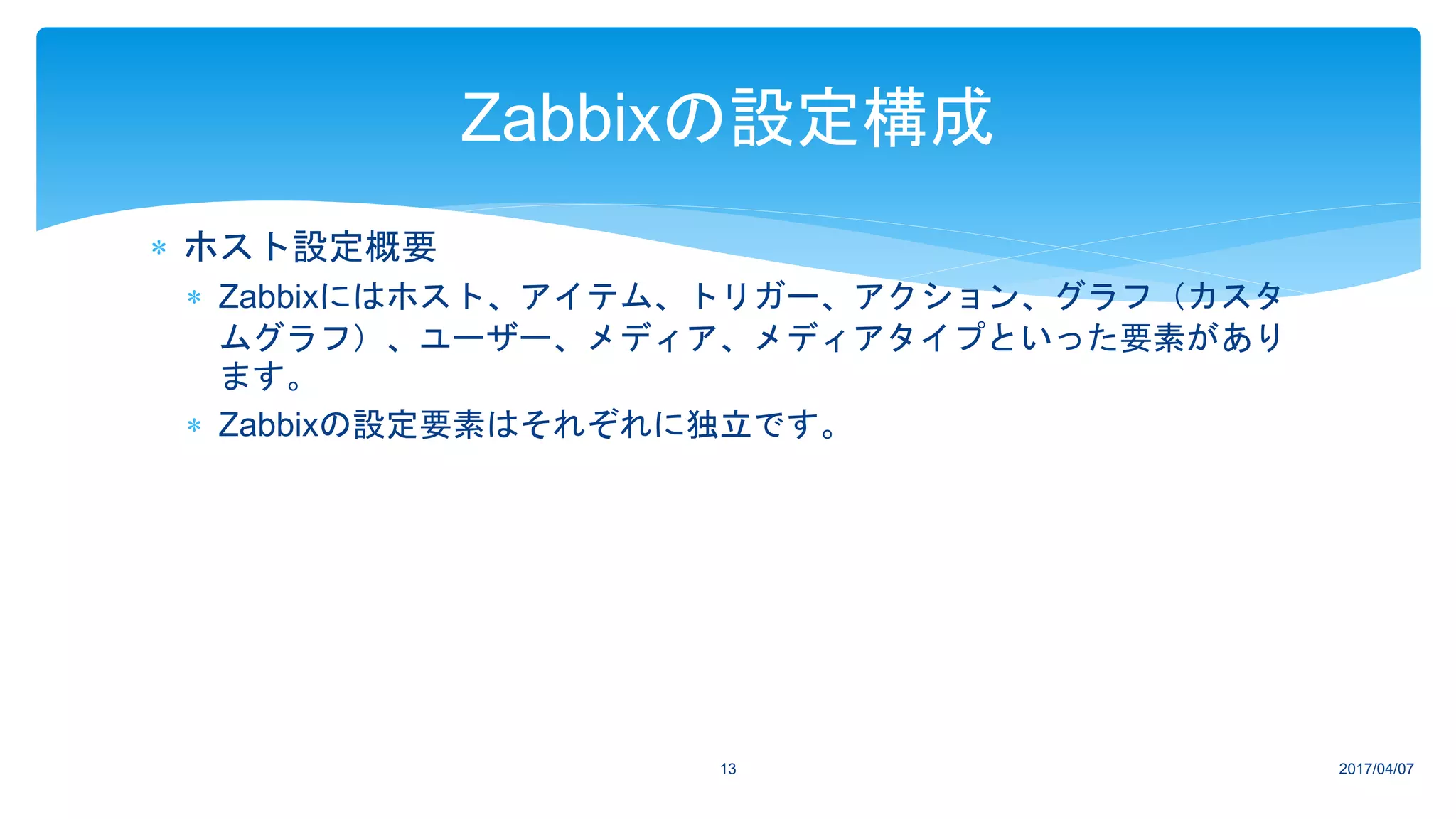  ホスト設定概要
 Zabbixにはホスト、アイテム、トリガー、アクション、グラフ（カスタ
ムグラフ）、ユーザー、メディア、メディアタイプといった要素があり
ます。
 Zabbixの設定要素はそれぞれに独立です。
2017/04/0713
Zabbixの設定構成
 