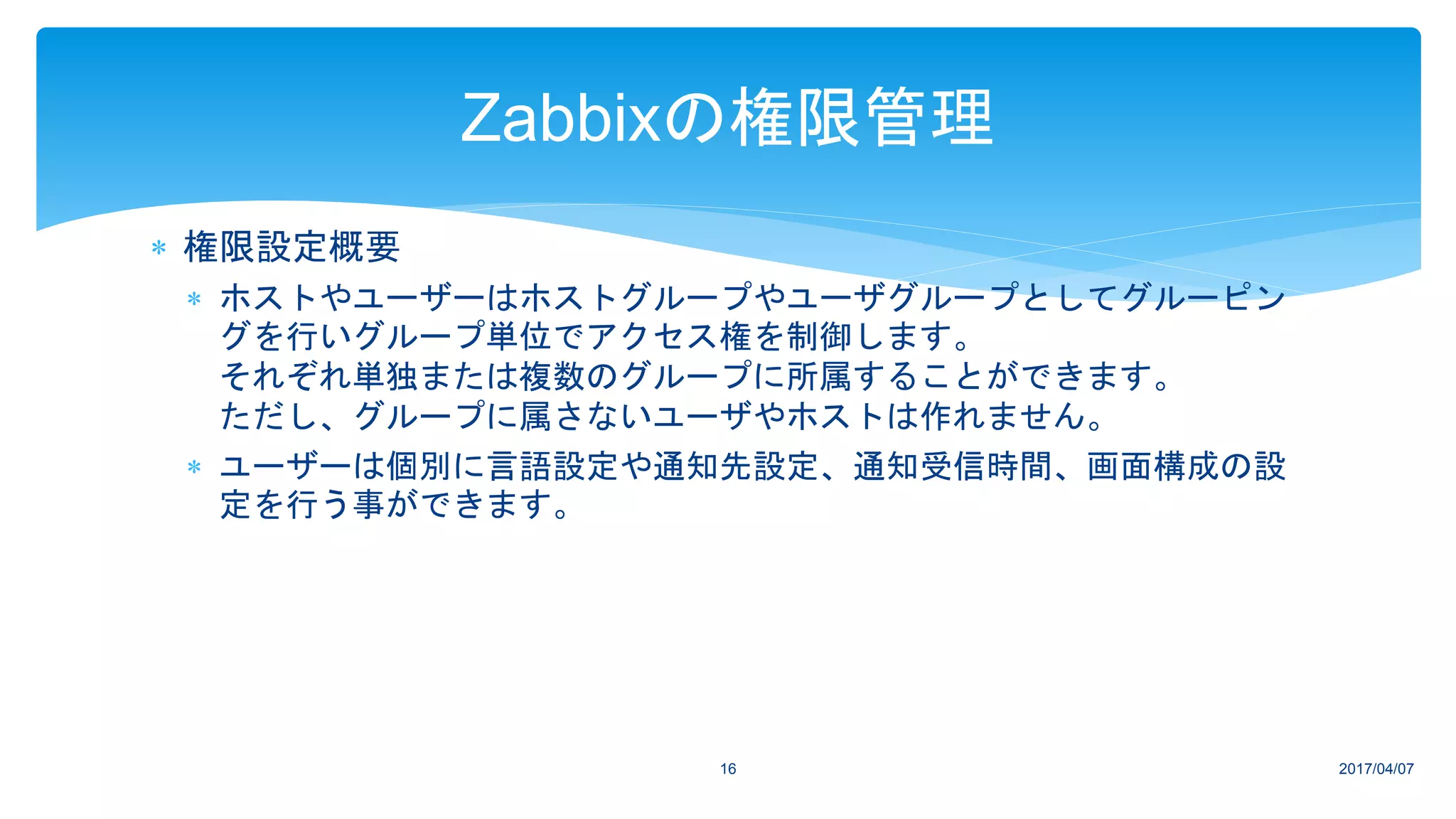  権限設定概要
 ホストやユーザーはホストグループやユーザグループとしてグルーピン
グを行いグループ単位でアクセス権を制御します。
それぞれ単独または複数のグループに所属することができます。
ただし、グループに属さないユーザやホストは作れません。
 ユーザーは個別に言語設定や通知先設定、通知受信時間、画面構成の設
定を行う事ができます。
2017/04/0716
Zabbixの権限管理
 