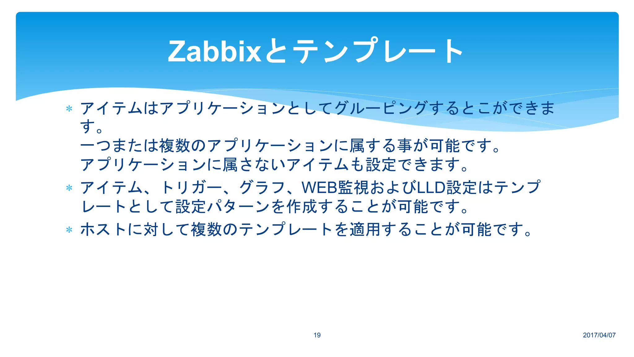 2017/04/0719
Zabbixとテンプレート
 アイテムはアプリケーションとしてグルーピングするとこができま
す。
一つまたは複数のアプリケーションに属する事が可能です。
アプリケーションに属さないアイテムも設定できます。
 アイテム、トリガー、グラフ、WEB監視およびLLD設定はテンプ
レートとして設定パターンを作成することが可能です。
 ホストに対して複数のテンプレートを適用することが可能です。
 