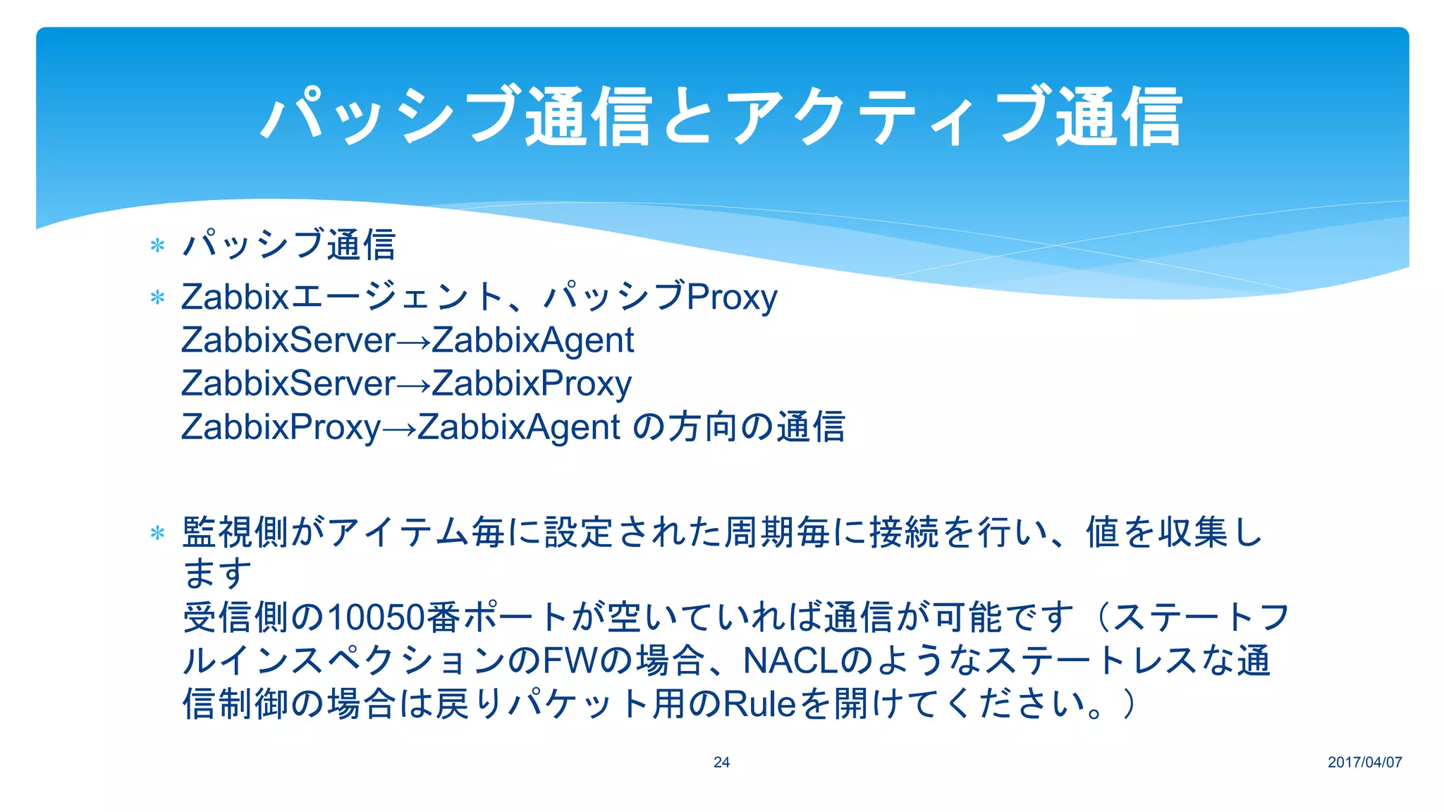 パッシブ通信
 Zabbixエージェント、パッシブProxy
ZabbixServer→ZabbixAgent
ZabbixServer→ZabbixProxy
ZabbixProxy→ZabbixAgent の方向の通信
 監視側がアイテム毎に設定された周期毎に接続を行い、値を収集し
ます
受信側の10050番ポートが空いていれば通信が可能です（ステートフ
ルインスペクションのFWの場合、NACLのようなステートレスな通
信制御の場合は戻りパケット用のRuleを開けてください。）
2017/04/0724
パッシブ通信とアクティブ通信
 