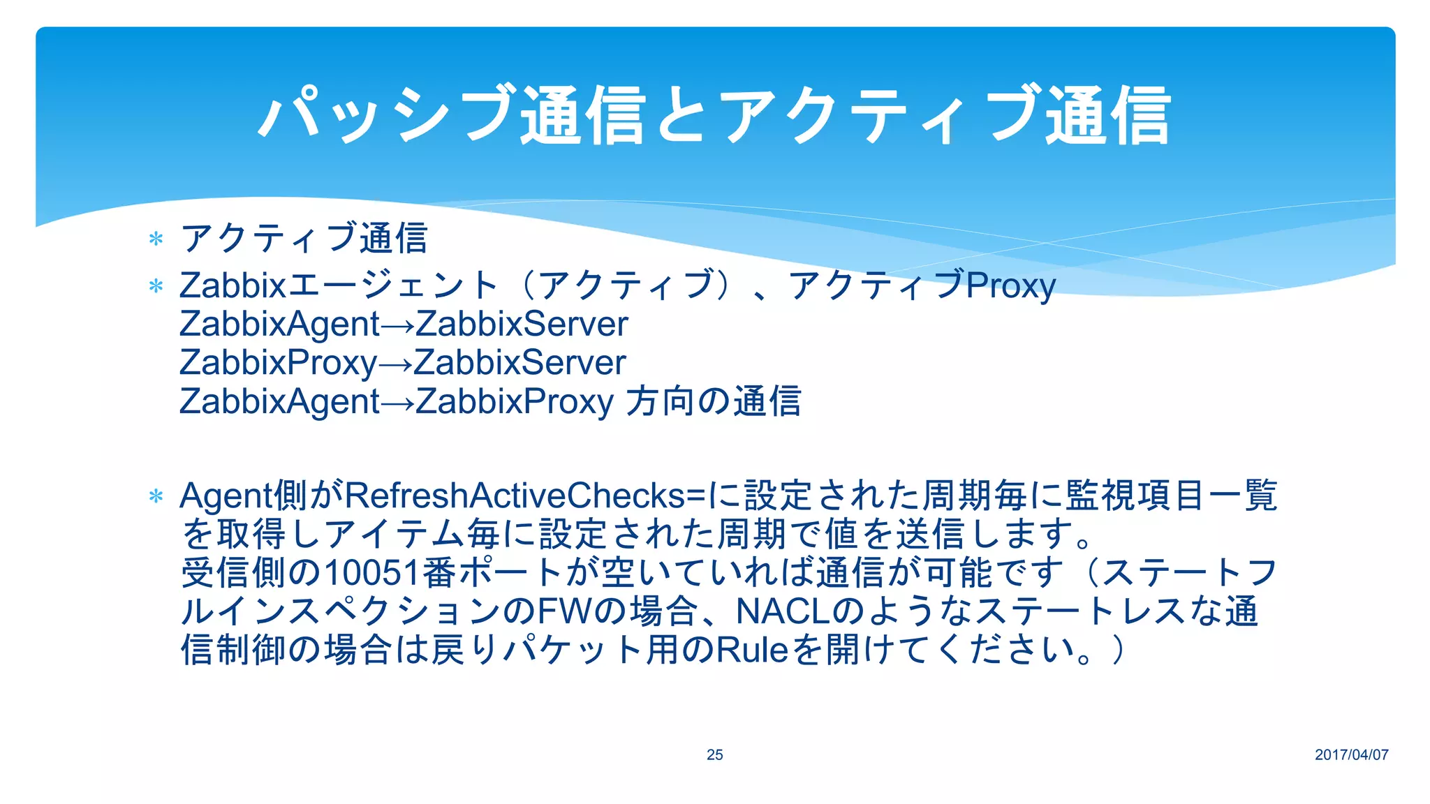  アクティブ通信
 Zabbixエージェント（アクティブ）、アクティブProxy
ZabbixAgent→ZabbixServer
ZabbixProxy→ZabbixServer
ZabbixAgent→ZabbixProxy 方向の通信
 Agent側がRefreshActiveChecks=に設定された周期毎に監視項目一覧
を取得しアイテム毎に設定された周期で値を送信します。
受信側の10051番ポートが空いていれば通信が可能です（ステートフ
ルインスペクションのFWの場合、NACLのようなステートレスな通
信制御の場合は戻りパケット用のRuleを開けてください。）
2017/04/0725
パッシブ通信とアクティブ通信
 