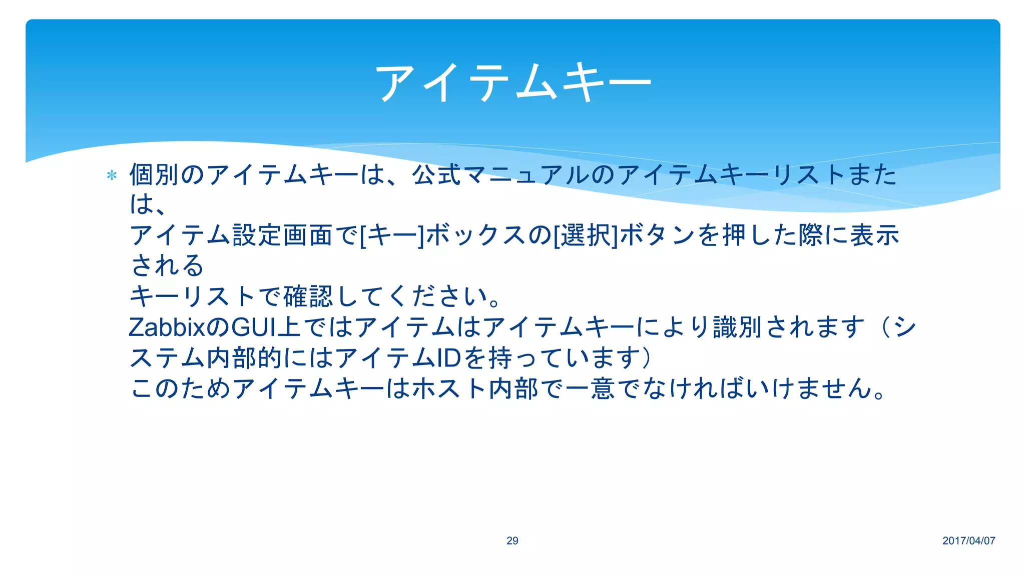  個別のアイテムキーは、公式マニュアルのアイテムキーリストまた
は、
アイテム設定画面で[キー]ボックスの[選択]ボタンを押した際に表示
される
キーリストで確認してください。
ZabbixのGUI上ではアイテムはアイテムキーにより識別されます（シ
ステム内部的にはアイテムIDを持っています）
このためアイテムキーはホスト内部で一意でなければいけません。
2017/04/0729
アイテムキー
 