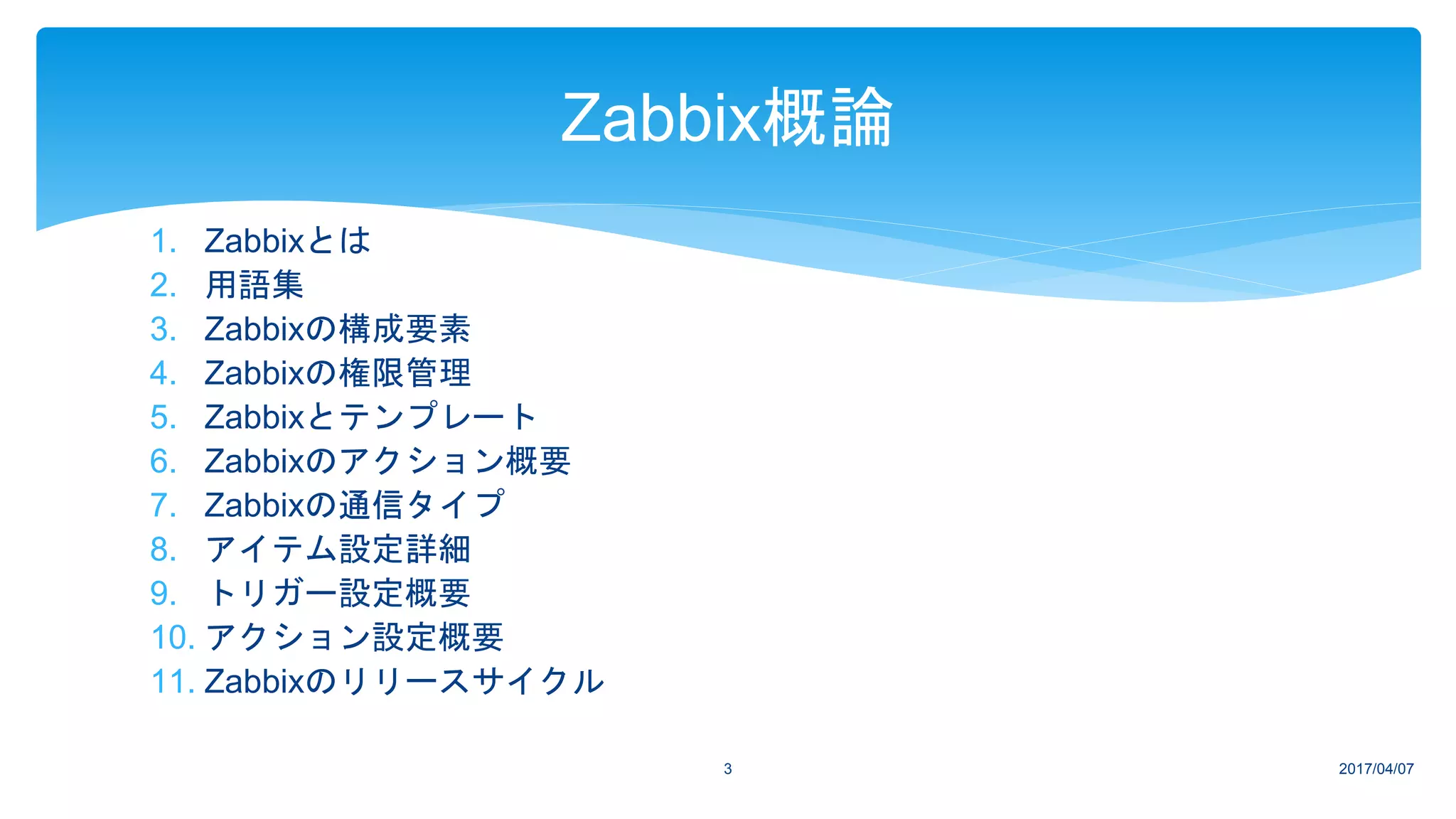 1. Zabbixとは
2. 用語集
3. Zabbixの構成要素
4. Zabbixの権限管理
5. Zabbixとテンプレート
6. Zabbixのアクション概要
7. Zabbixの通信タイプ
8. アイテム設定詳細
9. トリガー設定概要
10. アクション設定概要
11. Zabbixのリリースサイクル
2017/04/073
Zabbix概論
 