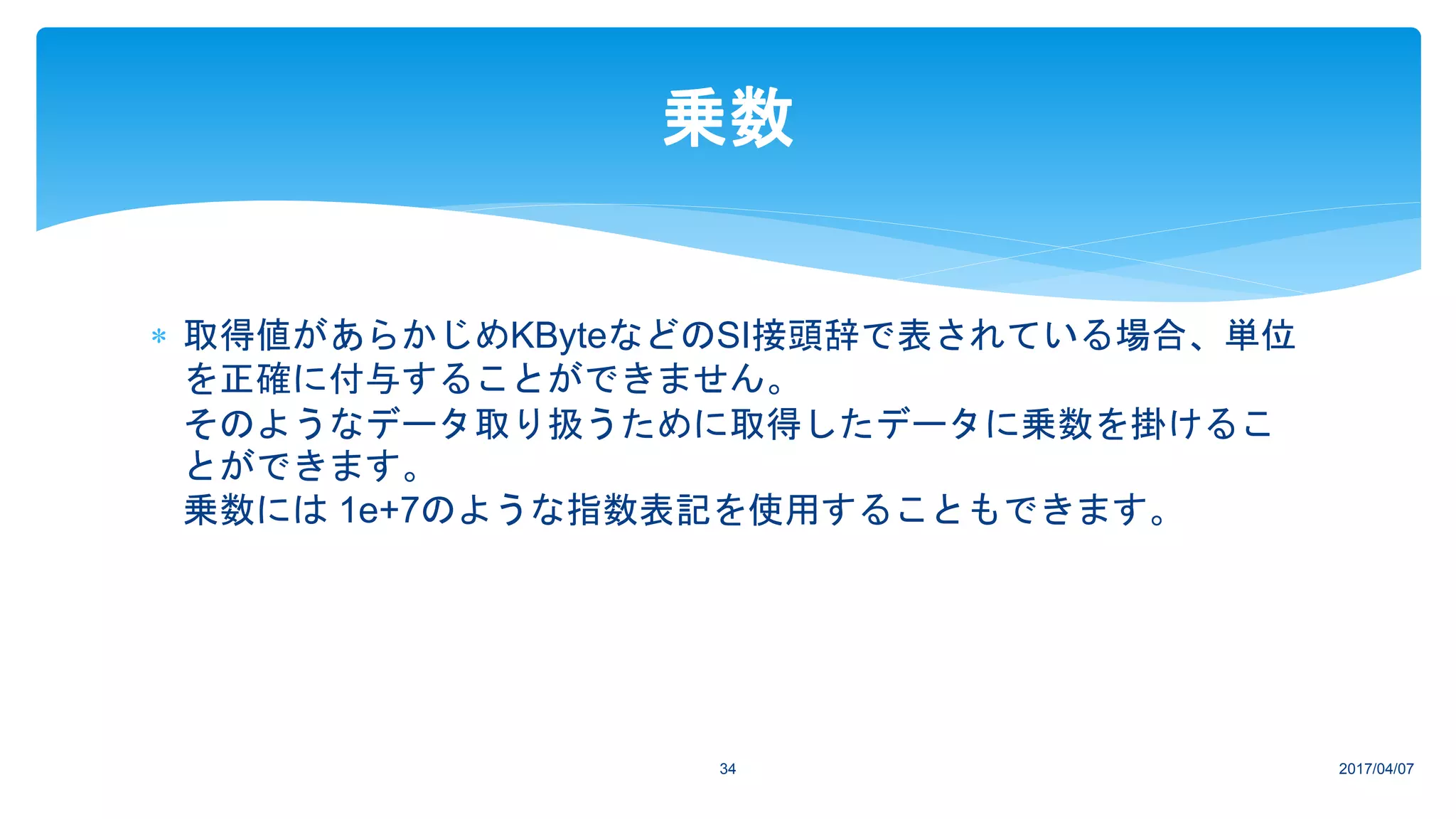  取得値があらかじめKByteなどのSI接頭辞で表されている場合、単位
を正確に付与することができません。
そのようなデータ取り扱うために取得したデータに乗数を掛けるこ
とができます。
乗数には 1e+7のような指数表記を使用することもできます。
2017/04/0734
乗数
 