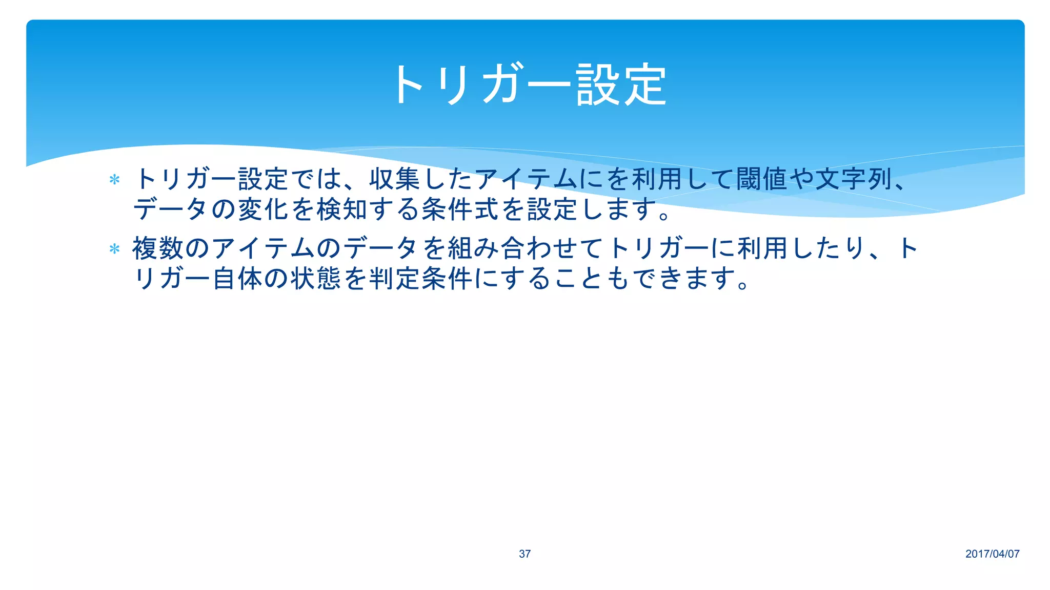  トリガー設定では、収集したアイテムにを利用して閾値や文字列、
データの変化を検知する条件式を設定します。
 複数のアイテムのデータを組み合わせてトリガーに利用したり、ト
リガー自体の状態を判定条件にすることもできます。
2017/04/0737
トリガー設定
 