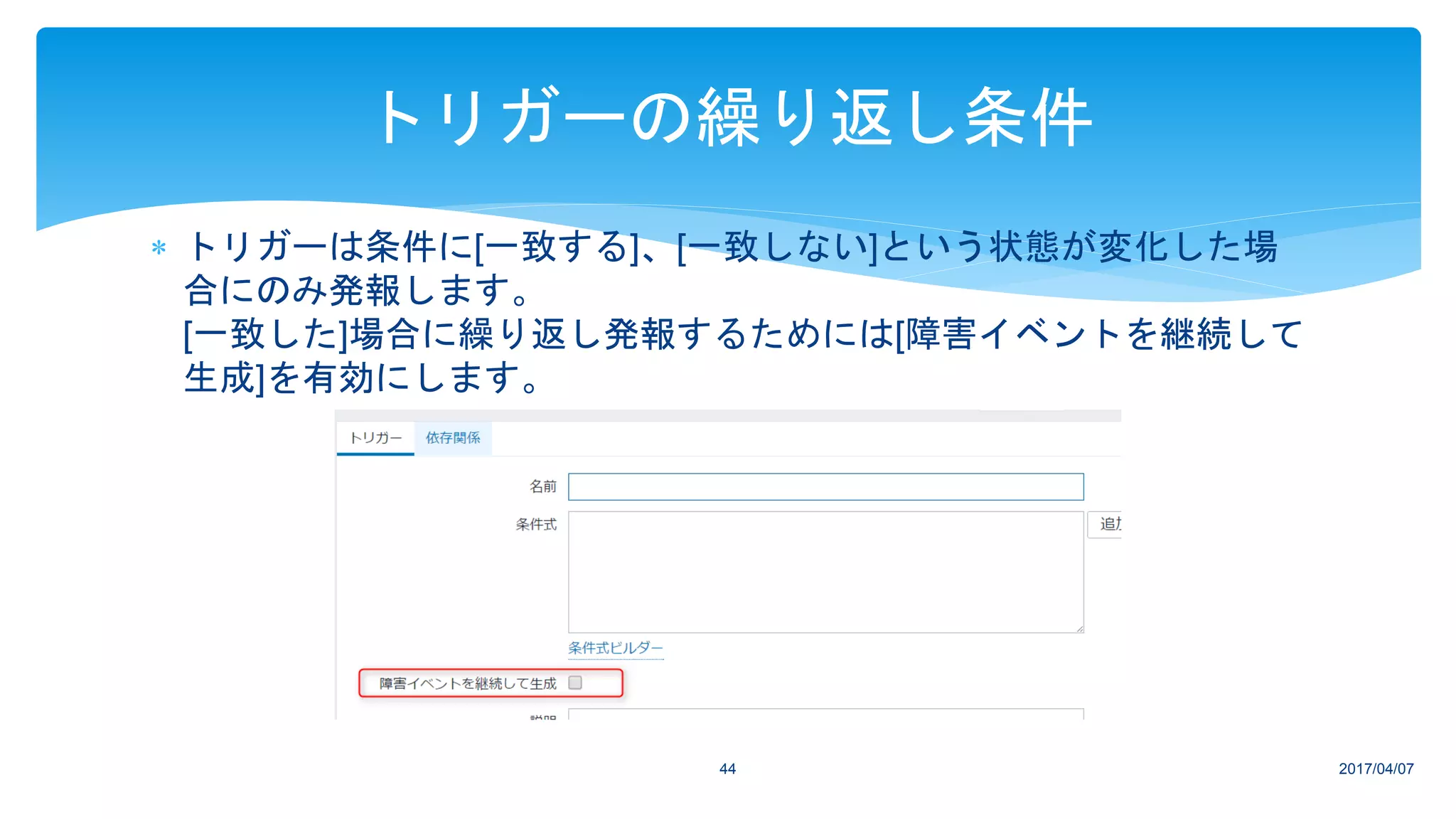  トリガーは条件に[一致する]、[一致しない]という状態が変化した場
合にのみ発報します。
[一致した]場合に繰り返し発報するためには[障害イベントを継続して
生成]を有効にします。
2017/04/0744
トリガーの繰り返し条件
 
