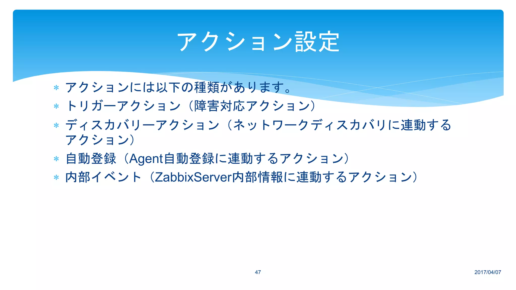  アクションには以下の種類があります。
 トリガーアクション（障害対応アクション）
 ディスカバリーアクション（ネットワークディスカバリに連動する
アクション）
 自動登録（Agent自動登録に連動するアクション）
 内部イベント（ZabbixServer内部情報に連動するアクション）
2017/04/0747
アクション設定
 