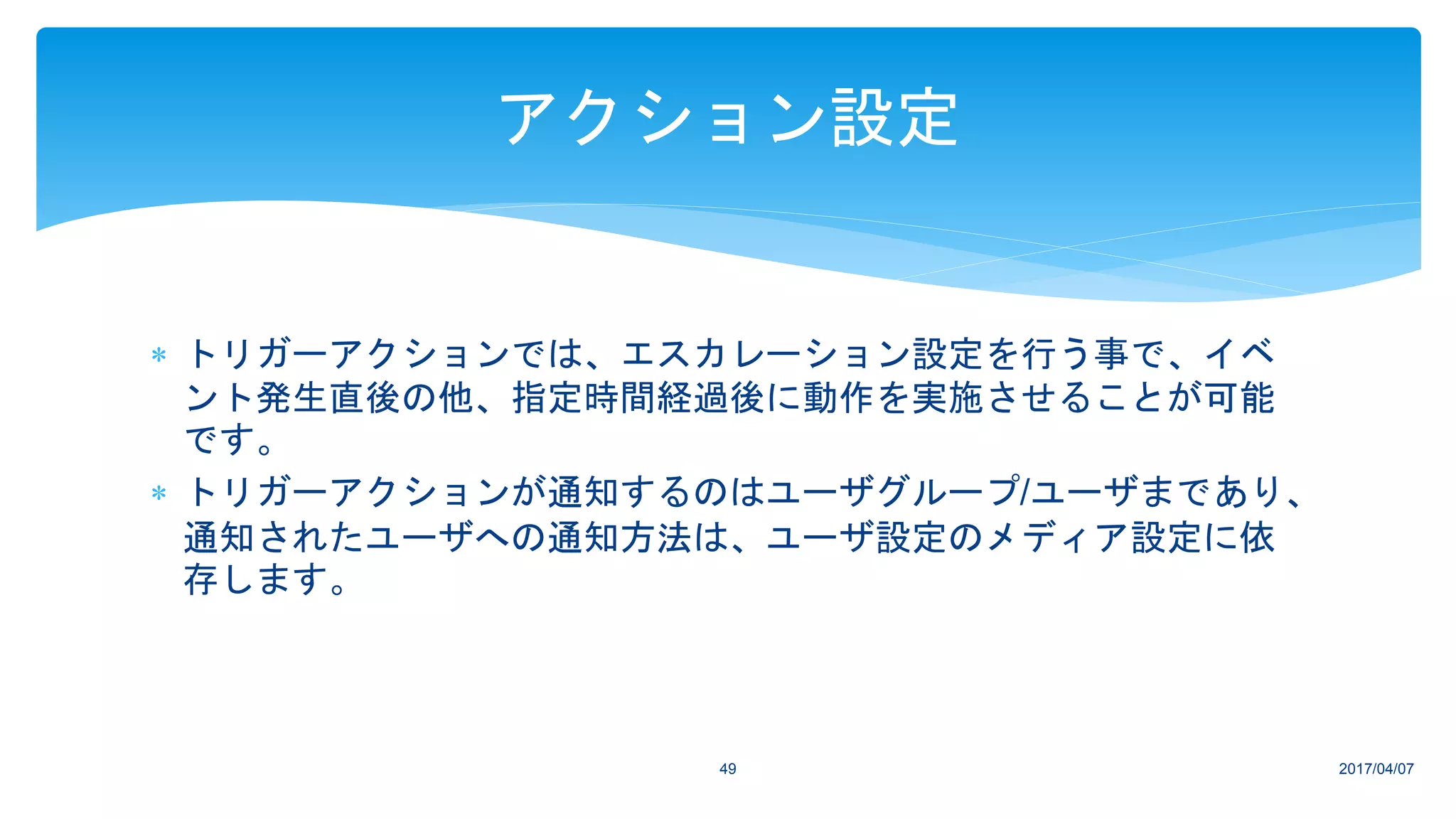  トリガーアクションでは、エスカレーション設定を行う事で、イベ
ント発生直後の他、指定時間経過後に動作を実施させることが可能
です。
 トリガーアクションが通知するのはユーザグループ/ユーザまであり、
通知されたユーザへの通知方法は、ユーザ設定のメディア設定に依
存します。
2017/04/0749
アクション設定
 