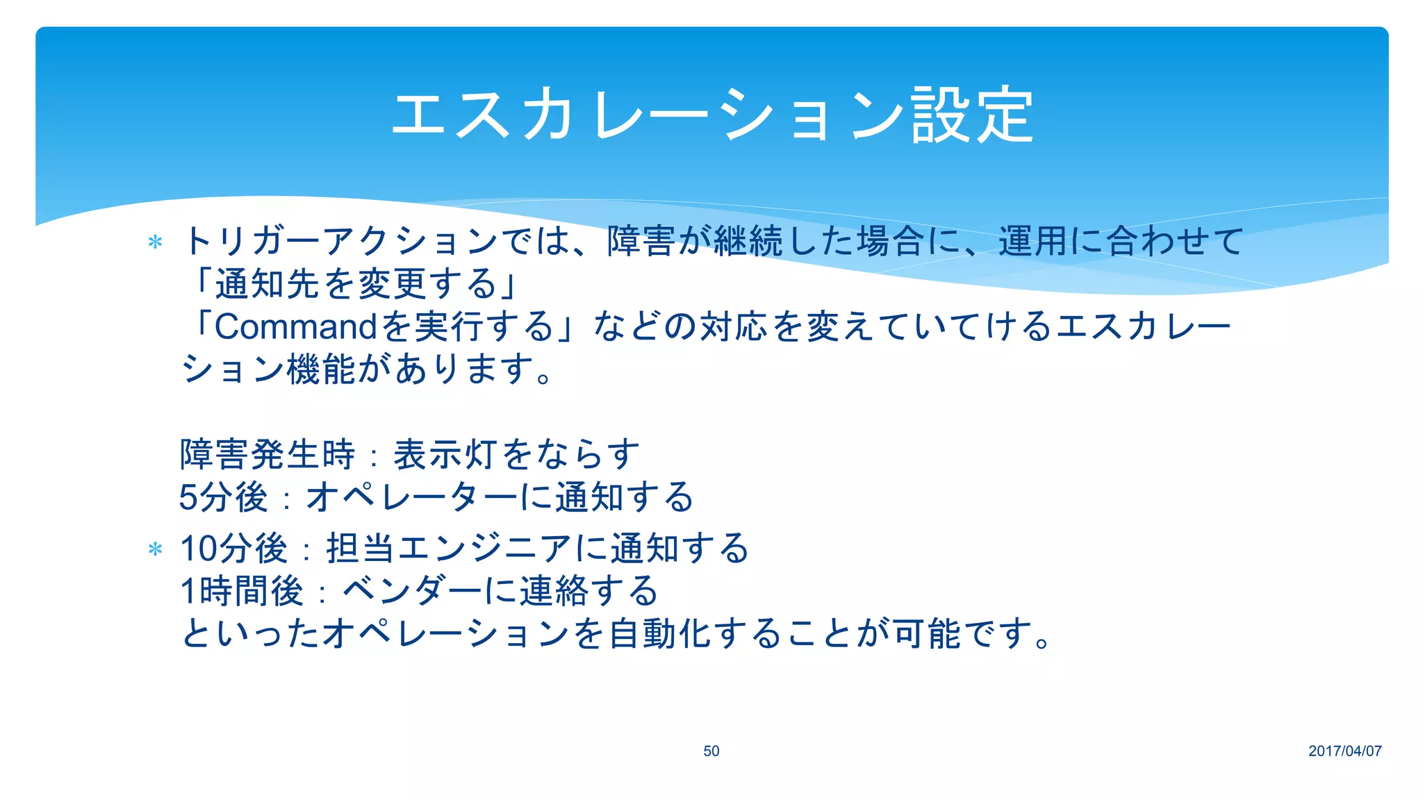  トリガーアクションでは、障害が継続した場合に、運用に合わせて
「通知先を変更する」
「Commandを実行する」などの対応を変えていてけるエスカレー
ション機能があります。
障害発生時：表示灯をならす
5分後：オペレーターに通知する
 10分後：担当エンジニアに通知する
1時間後：ベンダーに連絡する
といったオペレーションを自動化することが可能です。
2017/04/0750
エスカレーション設定
 