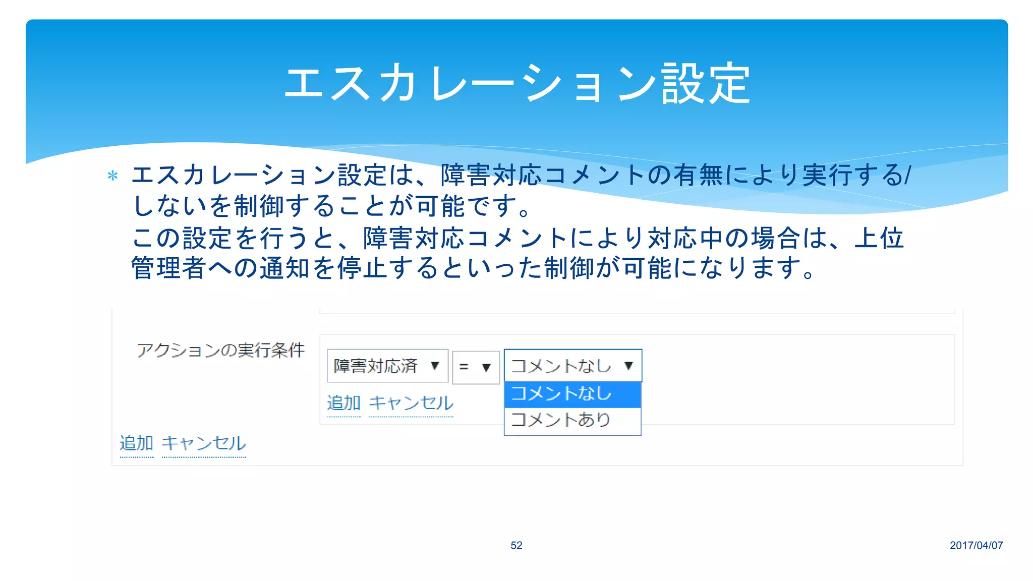  エスカレーション設定は、障害対応コメントの有無により実行する/
しないを制御することが可能です。
この設定を行うと、障害対応コメントにより対応中の場合は、上位
管理者への通知を停止するといった制御が可能になります。
2017/04/0752
エスカレーション設定
 