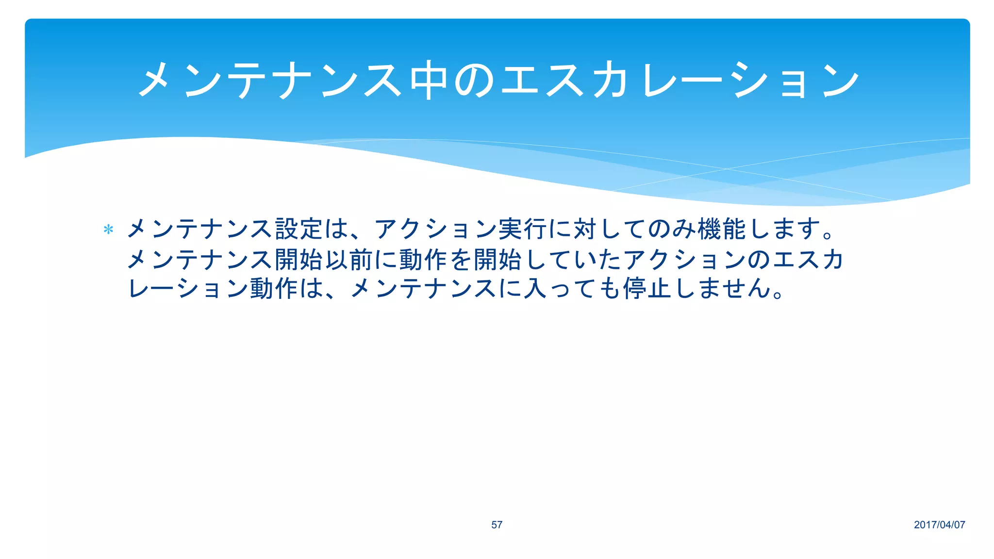 2017/04/0757
メンテナンス中のエスカレーション
 メンテナンス設定は、アクション実行に対してのみ機能します。
メンテナンス開始以前に動作を開始していたアクションのエスカ
レーション動作は、メンテナンスに入っても停止しません。
 