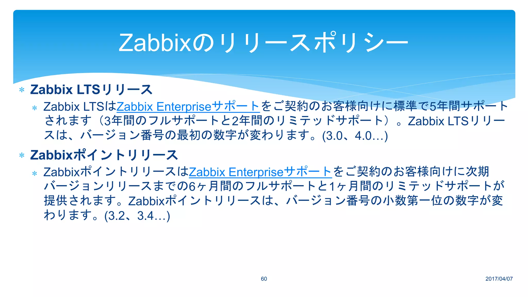 2017/04/0760
Zabbixのリリースポリシー
 Zabbix LTSリリース
 Zabbix LTSはZabbix Enterpriseサポートをご契約のお客様向けに標準で5年間サポート
されます（3年間のフルサポートと2年間のリミテッドサポート）。Zabbix LTSリリー
スは、バージョン番号の最初の数字が変わります。(3.0、4.0…)
 Zabbixポイントリリース
 ZabbixポイントリリースはZabbix Enterpriseサポートをご契約のお客様向けに次期
バージョンリリースまでの6ヶ月間のフルサポートと1ヶ月間のリミテッドサポートが
提供されます。Zabbixポイントリリースは、バージョン番号の小数第一位の数字が変
わります。(3.2、3.4…)
 