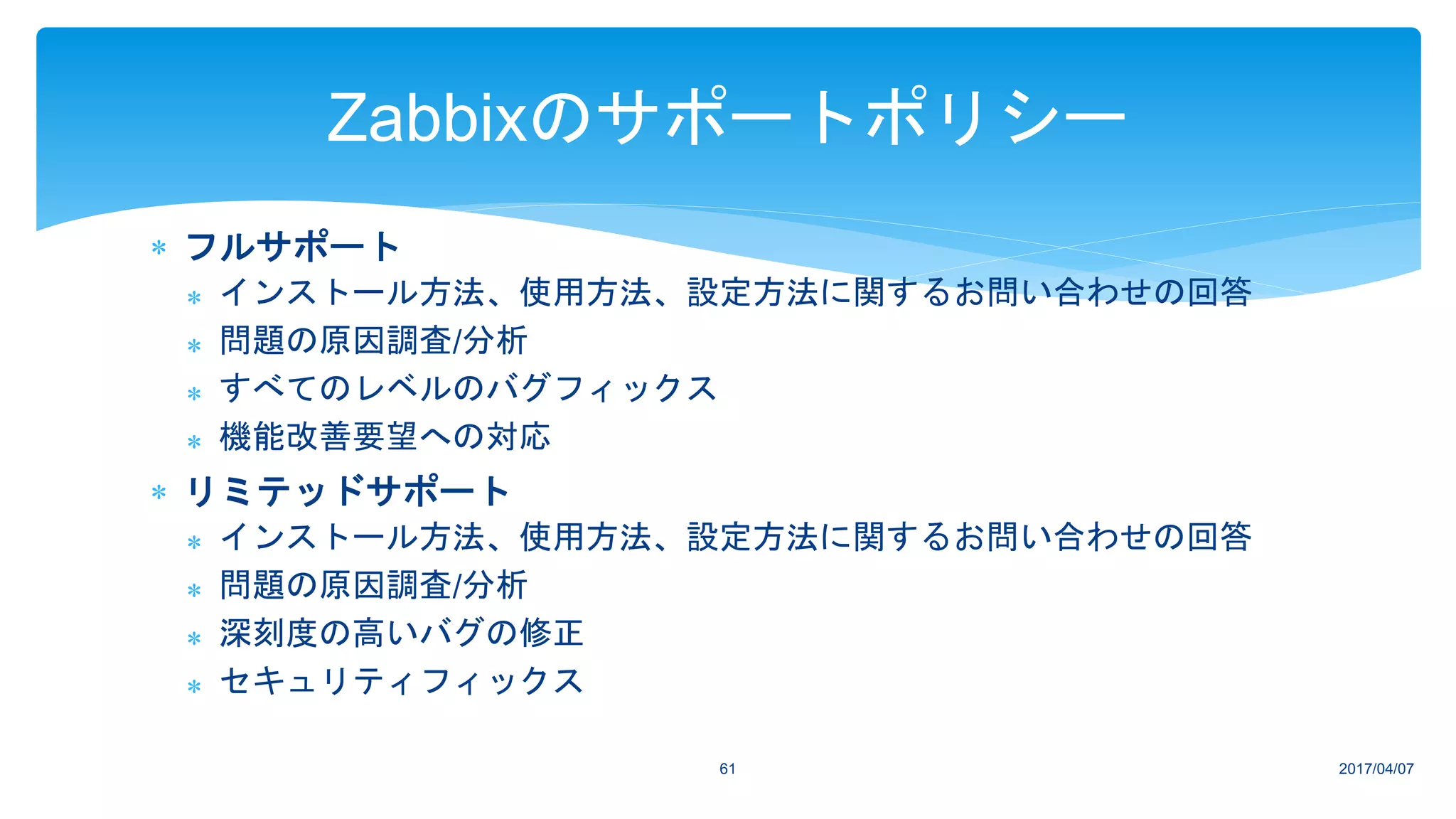 フルサポート
 インストール方法、使用方法、設定方法に関するお問い合わせの回答
 問題の原因調査/分析
 すべてのレベルのバグフィックス
 機能改善要望への対応
 リミテッドサポート
 インストール方法、使用方法、設定方法に関するお問い合わせの回答
 問題の原因調査/分析
 深刻度の高いバグの修正
 セキュリティフィックス
2017/04/0761
Zabbixのサポートポリシー
 