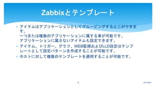 2017/04/0719
Zabbixとテンプレート
 アイテムはアプリケーションとしてグルーピングするとこができま
す。
一つまたは複数のアプリケーションに属する事が可能です。
アプリケーションに属さないアイテムも設定できます。
 アイテム、トリガー、グラフ、WEB監視およびLLD設定はテンプ
レートとして設定パターンを作成することが可能です。
 ホストに対して複数のテンプレートを適用することが可能です。
 