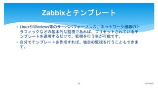 2017/04/0720
Zabbixとテンプレート
 LinuxやWindows等のサーバパフォーマンス、ネットワーク機器のト
ラフィックなどの基本的な監視であれば、プリセットされているテ
ンプレートを適用するだけで、監視を行う事が可能です。
 自分でテンプレートを作成すれば、独自の監視を行うこともできま
す。
 