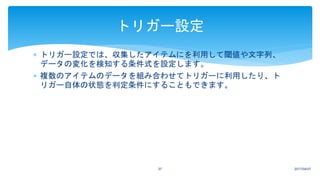  トリガー設定では、収集したアイテムにを利用して閾値や文字列、
データの変化を検知する条件式を設定します。
 複数のアイテムのデータを組み合わせてトリガーに利用したり、ト
リガー自体の状態を判定条件にすることもできます。
2017/04/0737
トリガー設定
 