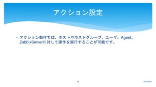  アクション動作では、ホストやホストグループ、ユーザ、Agent、
ZabbixServerに対して操作を実行することが可能です。
2017/04/0748
アクション設定
 