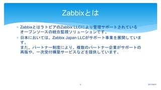  ZabbixとはラトビアのZabbix LLCにより管理サポートされている
オープンソースの統合監視ソリューションです。
 日本においては、Zabbix Japan LLCがサポート事業を展開していま
す。
また、パートナー制度により、複数のパートナー企業がサポートの
再販や、一次受付構築サービスなどを提供しています。
2017/04/075
Zabbixとは
 