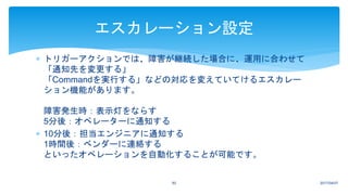  トリガーアクションでは、障害が継続した場合に、運用に合わせて
「通知先を変更する」
「Commandを実行する」などの対応を変えていてけるエスカレー
ション機能があります。
障害発生時：表示灯をならす
5分後：オペレーターに通知する
 10分後：担当エンジニアに通知する
1時間後：ベンダーに連絡する
といったオペレーションを自動化することが可能です。
2017/04/0750
エスカレーション設定
 