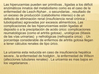 Las hiperucemias pueden ser primitivas , ligadas a los déficit
enzimáticos innatos del metabolismo como es el caso de la
enfermedad de Lesch-Nyhan , o secundarias , resultado de
un exceso de producción (catabolismo intenso) o de un
defecto de eliminación renal (insuficiencia renal crónica ;
tubolopatías) agravadas por excesos alimenticios. Las
complicaciones de las hiperuricemias están ligadas al
deposito o a la precipitación de acido úrico: complicaciones
reumatológicas (como el artritis gotosa) , urológicas (litiasis
de las vías urinarias) y nefrológicas (nefropatía úrica) . Un
porcentaje considerable de enfermos de artritis gotosa llegan
a tener cálculos renales de tipo úrico.
La uricemia esta reducida en caso de insuficiencia hepática
severa , la enfermedad de hodgkin , la enfermedad de Wilson
(afecciones tubulares renales) . La uricemia es mas bajos en
los vegetarianos .
 