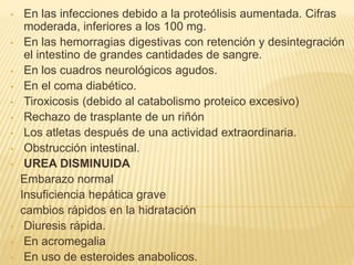 • En las infecciones debido a la proteólisis aumentada. Cifras
moderada, inferiores a los 100 mg.
• En las hemorragias digestivas con retención y desintegración
el intestino de grandes cantidades de sangre.
• En los cuadros neurológicos agudos.
• En el coma diabético.
• Tiroxicosis (debido al catabolismo proteico excesivo)
• Rechazo de trasplante de un riñón
• Los atletas después de una actividad extraordinaria.
• Obstrucción intestinal.
• UREA DISMINUIDA
Embarazo normal
Insuficiencia hepática grave
cambios rápidos en la hidratación
• Diuresis rápida.
• En acromegalia
• En uso de esteroides anabolicos.
 
