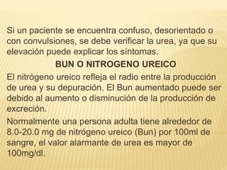 Si un paciente se encuentra confuso, desorientado o
con convulsiones, se debe verificar la urea, ya que su
elevación puede explicar los síntomas.
BUN O NITROGENO UREICO
El nitrógeno ureico refleja el radio entre la producción
de urea y su depuración. El Bun aumentado puede ser
debido al aumento o disminución de la producción de
excreción.
Normalmente una persona adulta tiene alrededor de
8.0-20.0 mg de nitrógeno ureico (Bun) por 100ml de
sangre, el valor alarmante de urea es mayor de
100mg/dl.
 
