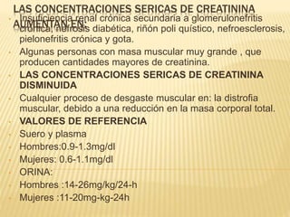 LAS CONCENTRACIONES SERICAS DE CREATININA
AUMENTAN EN:• Insuficiencia renal crónica secundaria a glomerulonefritis
crónica, nefrosis diabética, riñón poli quístico, nefroesclerosis,
pielonefritis crónica y gota.
• Algunas personas con masa muscular muy grande , que
producen cantidades mayores de creatinina.
• LAS CONCENTRACIONES SERICAS DE CREATININA
DISMINUIDA
• Cualquier proceso de desgaste muscular en: la distrofia
muscular, debido a una reducción en la masa corporal total.
• VALORES DE REFERENCIA
• Suero y plasma
• Hombres:0.9-1.3mg/dl
• Mujeres: 0.6-1.1mg/dl
• ORINA:
• Hombres :14-26mg/kg/24-h
• Mujeres :11-20mg-kg-24h
 