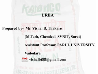 UREA
Prepared by- Mr. Vishal B. Thakare
(M.Tech, Chemical, SVNIT, Surat)
Assistant Professor, PARUL UNIVERSITY
Vadodara
vishalbt88@gmail.com
 